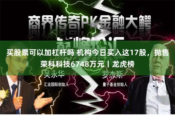 买股票可以加杠杆吗 机构今日买入这17股，抛售荣科科技6748万元丨龙虎榜