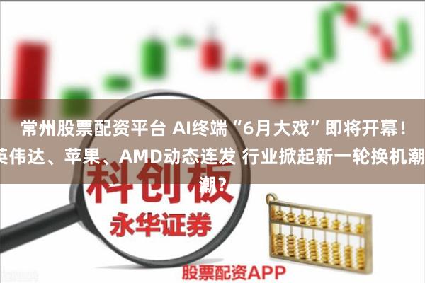 常州股票配资平台 AI终端“6月大戏”即将开幕！英伟达、苹果、AMD动态连发 行业掀起新一轮换机潮？