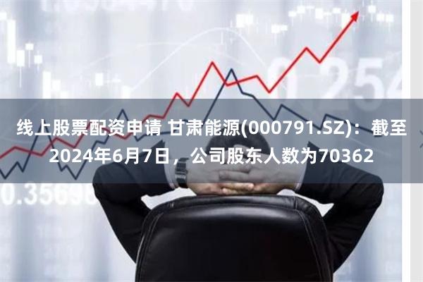 线上股票配资申请 甘肃能源(000791.SZ)：截至2024年6月7日，公司股东人数为70362