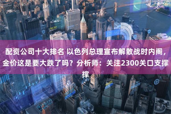 配资公司十大排名 以色列总理宣布解散战时内阁，金价这是要大跌了吗？分析师：关注2300关口支撑