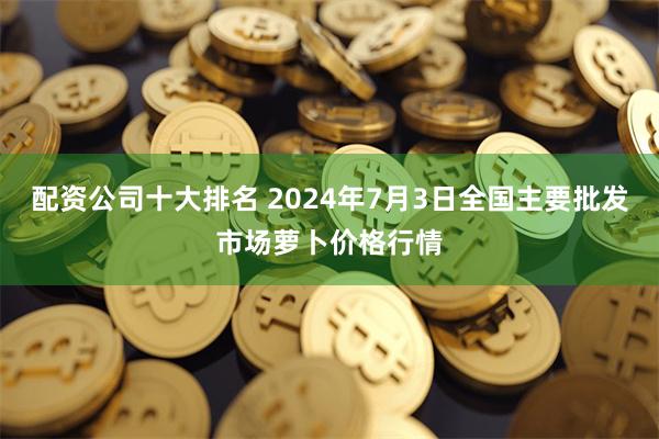 配资公司十大排名 2024年7月3日全国主要批发市场萝卜价格行情