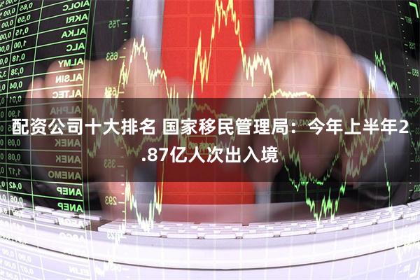 配资公司十大排名 国家移民管理局：今年上半年2.87亿人次出入境