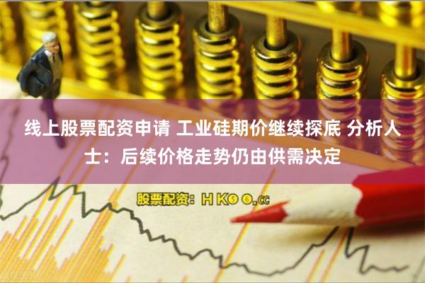 线上股票配资申请 工业硅期价继续探底 分析人士：后续价格走势仍由供需决定