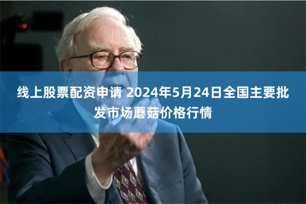 线上股票配资申请 2024年5月24日全国主要批发市场蘑菇价格行情