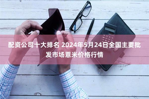 配资公司十大排名 2024年5月24日全国主要批发市场薏米价格行情