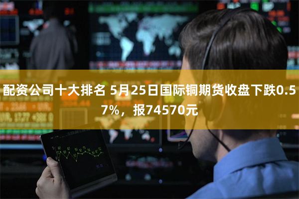 配资公司十大排名 5月25日国际铜期货收盘下跌0.57%，报74570元