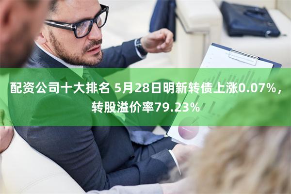 配资公司十大排名 5月28日明新转债上涨0.07%，转股溢价