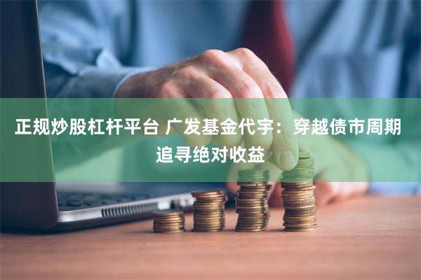 正规炒股杠杆平台 广发基金代宇：穿越债市周期 追寻绝对收益