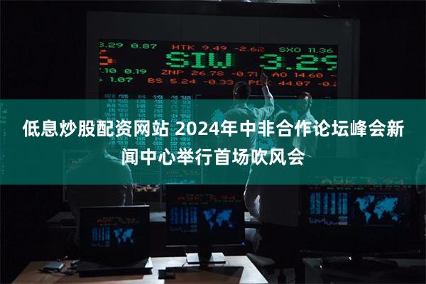 低息炒股配资网站 2024年中非合作论坛峰会新闻中心举行