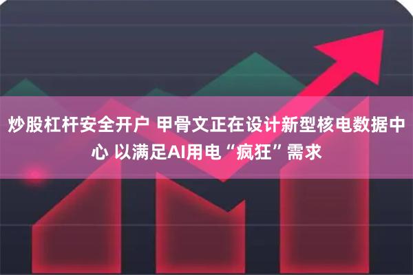 炒股杠杆安全开户 甲骨文正在设计新型核电数据中心 以满足