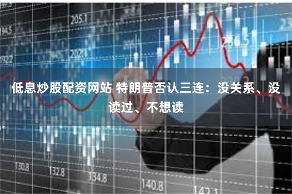 低息炒股配资网站 特朗普否认三连：没关系、没读过、不想读