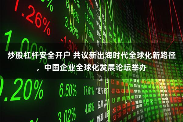 炒股杠杆安全开户 共议新出海时代全球化新路径，中国企业全