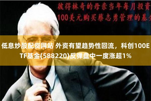 低息炒股配资网站 外资有望趋势性回流，科创100ETF基金(588220)反弹盘中一度涨超1%