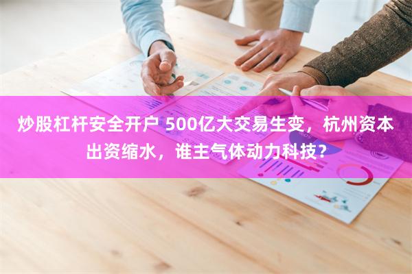 炒股杠杆安全开户 500亿大交易生变，杭州资本出资缩水，谁主气体动力科技？