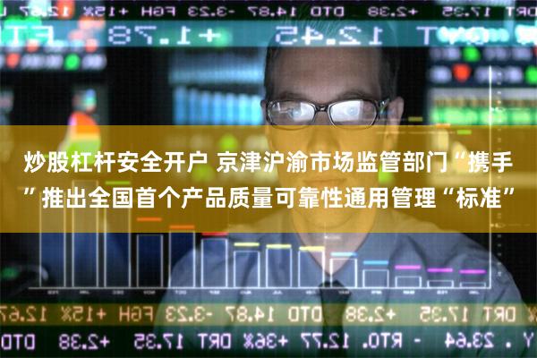 炒股杠杆安全开户 京津沪渝市场监管部门“携手”推出全国首个产品质量可靠性通用管理“标准”