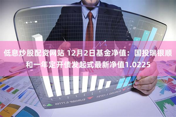 低息炒股配资网站 12月2日基金净值：国投瑞银顺和一年定开债发起式最新净值1.0225