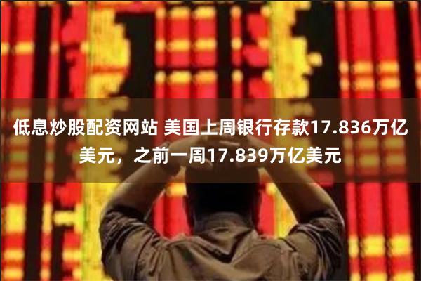 低息炒股配资网站 美国上周银行存款17.836万亿美元，