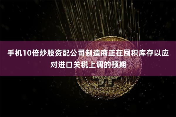 手机10倍炒股资配公司制造商正在囤积库存以应对进口关税上调的预期