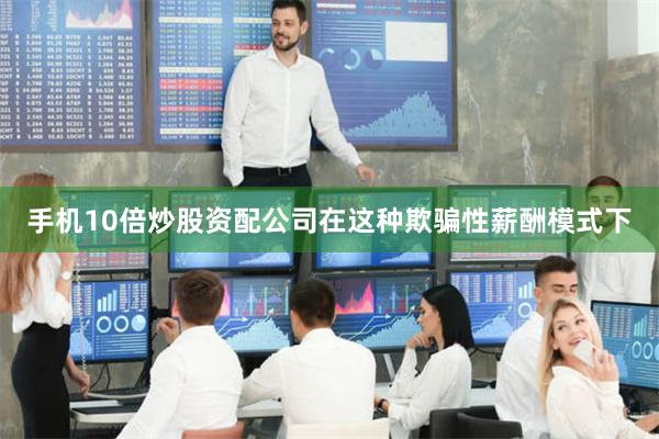 手机10倍炒股资配公司在这种欺骗性薪酬模式下