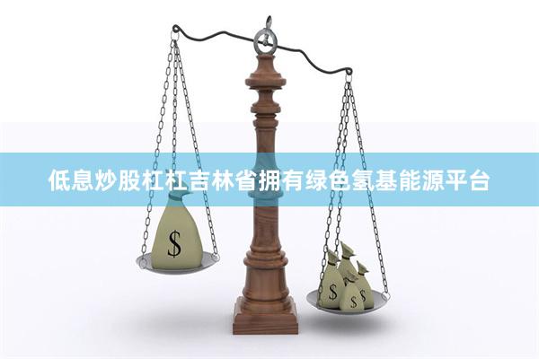 低息炒股杠杠吉林省拥有绿色氢基能源平台