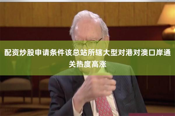 配资炒股申请条件该总站所辖大型对港对澳口岸通关热度高涨