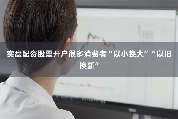 实盘配资股票开户很多消费者“以小换大”“以旧换新”