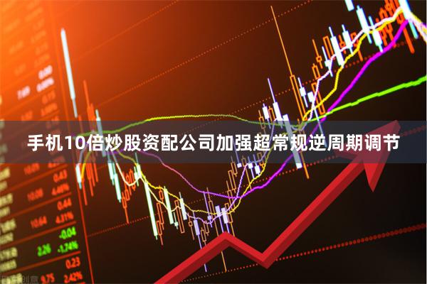 手机10倍炒股资配公司加强超常规逆周期调节
