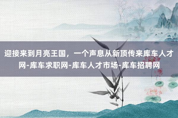 迎接来到月亮王国，一个声息从新顶传来库车人才网-库车求职网-库车人才市场-库车招聘网