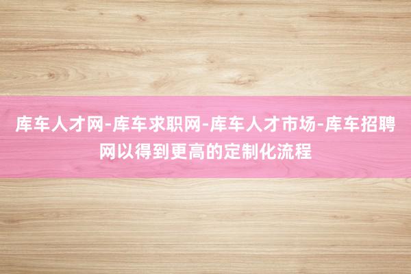 库车人才网-库车求职网-库车人才市场-库车招聘网以得到更高的定制化流程