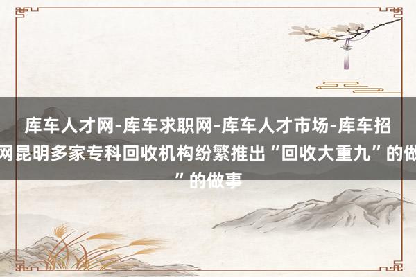 库车人才网-库车求职网-库车人才市场-库车招聘网昆明多家专科回收机构纷繁推出“回收大重九”的做事