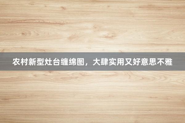 农村新型灶台缠绵图，大肆实用又好意思不雅